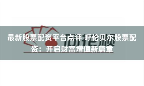 最新股票配资平台点评 呼伦贝尔股票配资：开启财富增值新篇章