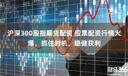 沪深300股指期货配资 股票配资行情火爆，抓住时机，稳健获利