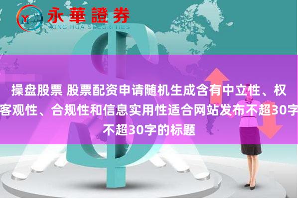 操盘股票 股票配资申请随机生成含有中立性、权威性、客观性、合规性和信息实用性适合网站发布不超30字的标题